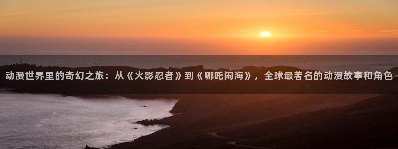 51动漫网下载：动漫世界里的奇幻之旅：从《火影忍者》到《哪吒闹海》，全球最著名的动漫故事和角色